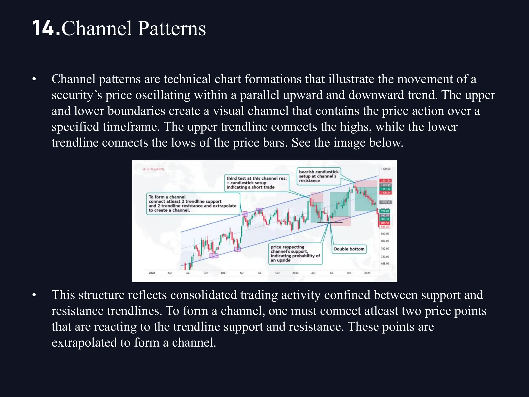 • Channel patterns are technical chart formations that illustrate the movement of a
security’s price oscillating within a parallel upward and downward trend. The upper
and lower boundaries create a visual channel that contains the price action over a
specified timeframe. The upper trendline connects the highs, while the lower
trendline connects the lows of the price bars. See the image below.
• This structure reflects consolidated trading activity confined between support and
resistance trendlines. To form a channel, one must connect atleast two price points
that are reacting to the trendline support and resistance. These points are
extrapolated to form a channel.
14.Channel Patterns
 