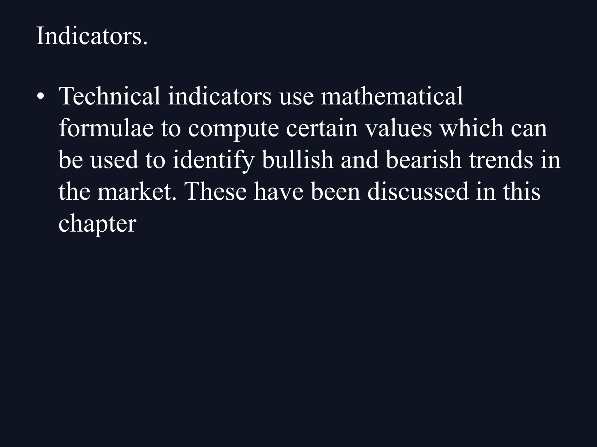 • Technical indicators use mathematical
formulae to compute certain values which can
be used to identify bullish and bearish trends in
the market. These have been discussed in this
chapter
Indicators.
 