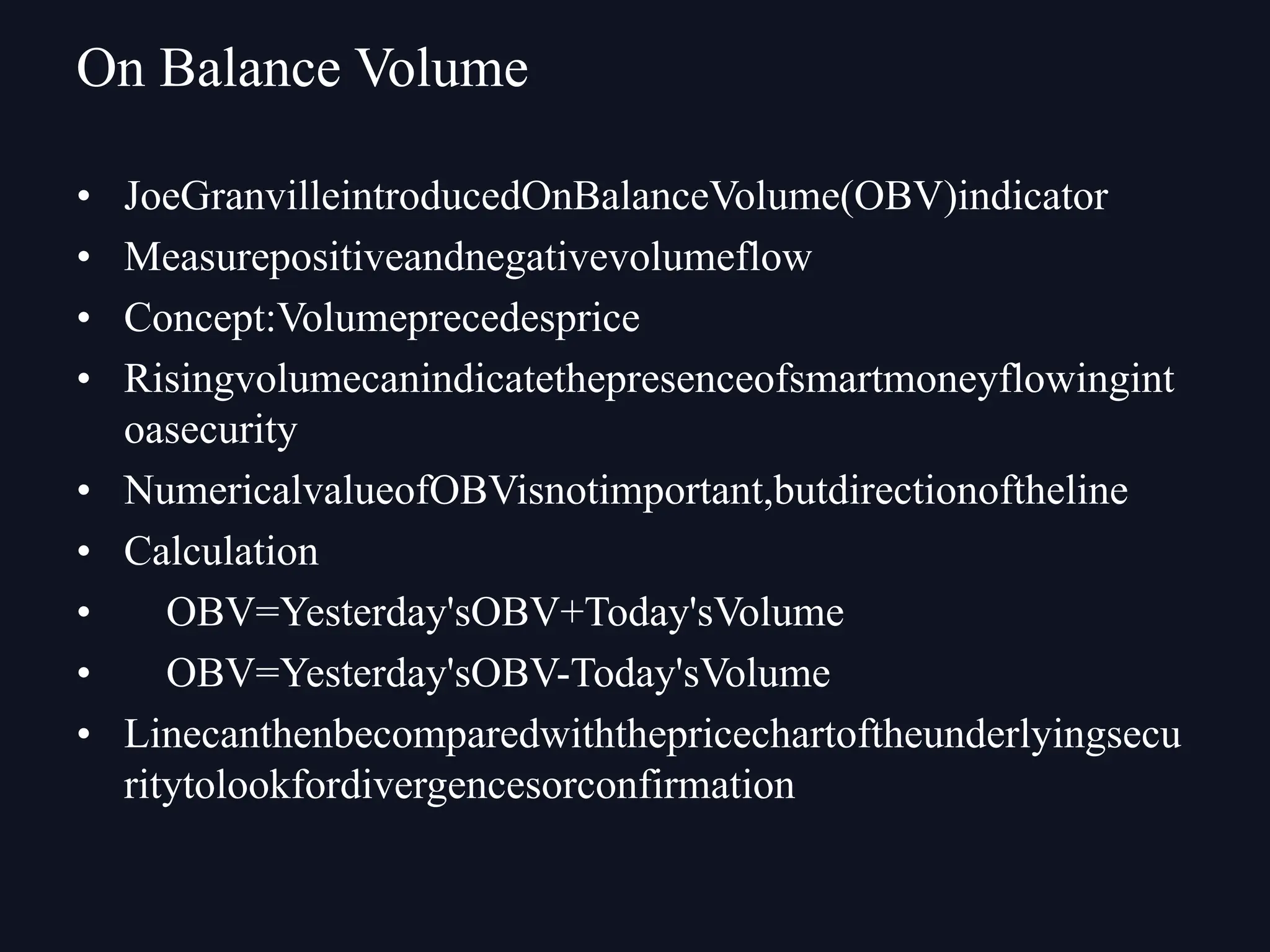 • JoeGranvilleintroducedOnBalanceVolume(OBV)indicator
• Measurepositiveandnegativevolumeflow
• Concept:Volumeprecedesprice
• Risingvolumecanindicatethepresenceofsmartmoneyflowingint
oasecurity
• NumericalvalueofOBVisnotimportant,butdirectionoftheline
• Calculation
• OBV=Yesterday'sOBV+Today'sVolume
• OBV=Yesterday'sOBV-Today'sVolume
• Linecanthenbecomparedwiththepricechartoftheunderlyingsecu
ritytolookfordivergencesorconfirmation
On Balance Volume
 