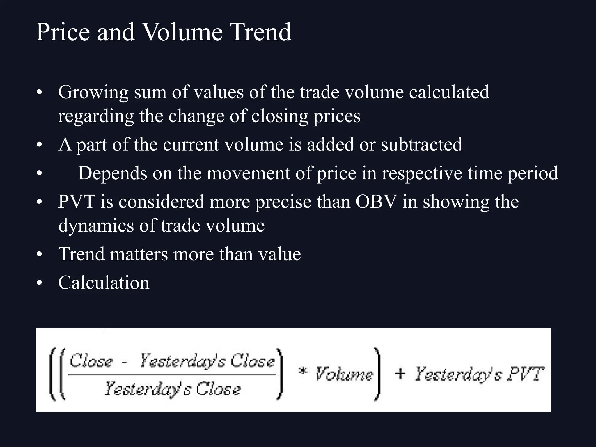 • Growing sum of values of the trade volume calculated
regarding the change of closing prices
• A part of the current volume is added or subtracted
• Depends on the movement of price in respective time period
• PVT is considered more precise than OBV in showing the
dynamics of trade volume
• Trend matters more than value
• Calculation
Price and Volume Trend
 