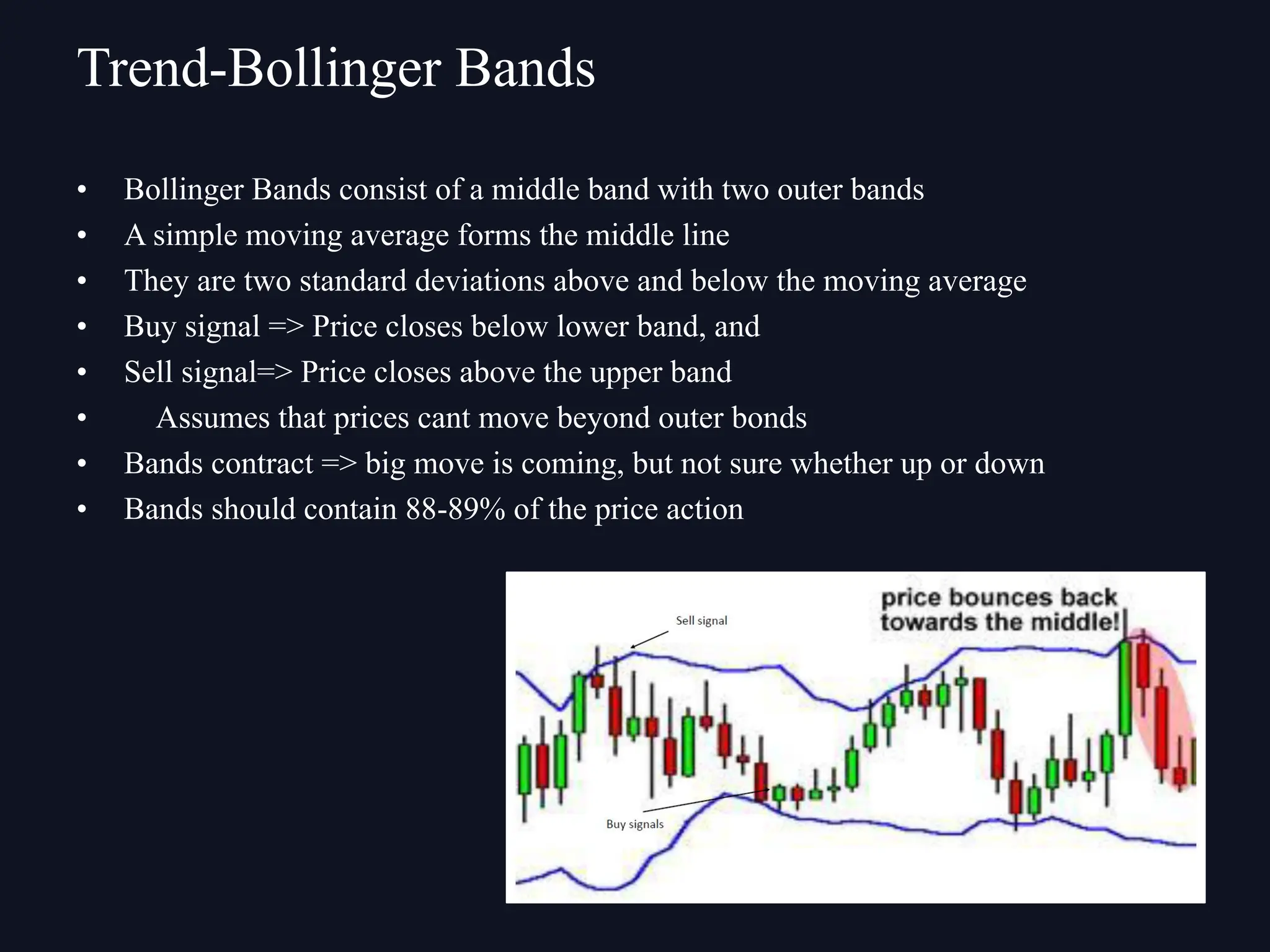 • Bollinger Bands consist of a middle band with two outer bands
• A simple moving average forms the middle line
• They are two standard deviations above and below the moving average
• Buy signal => Price closes below lower band, and
• Sell signal=> Price closes above the upper band
• Assumes that prices cant move beyond outer bonds
• Bands contract => big move is coming, but not sure whether up or down
• Bands should contain 88-89% of the price action
Trend-Bollinger Bands
 