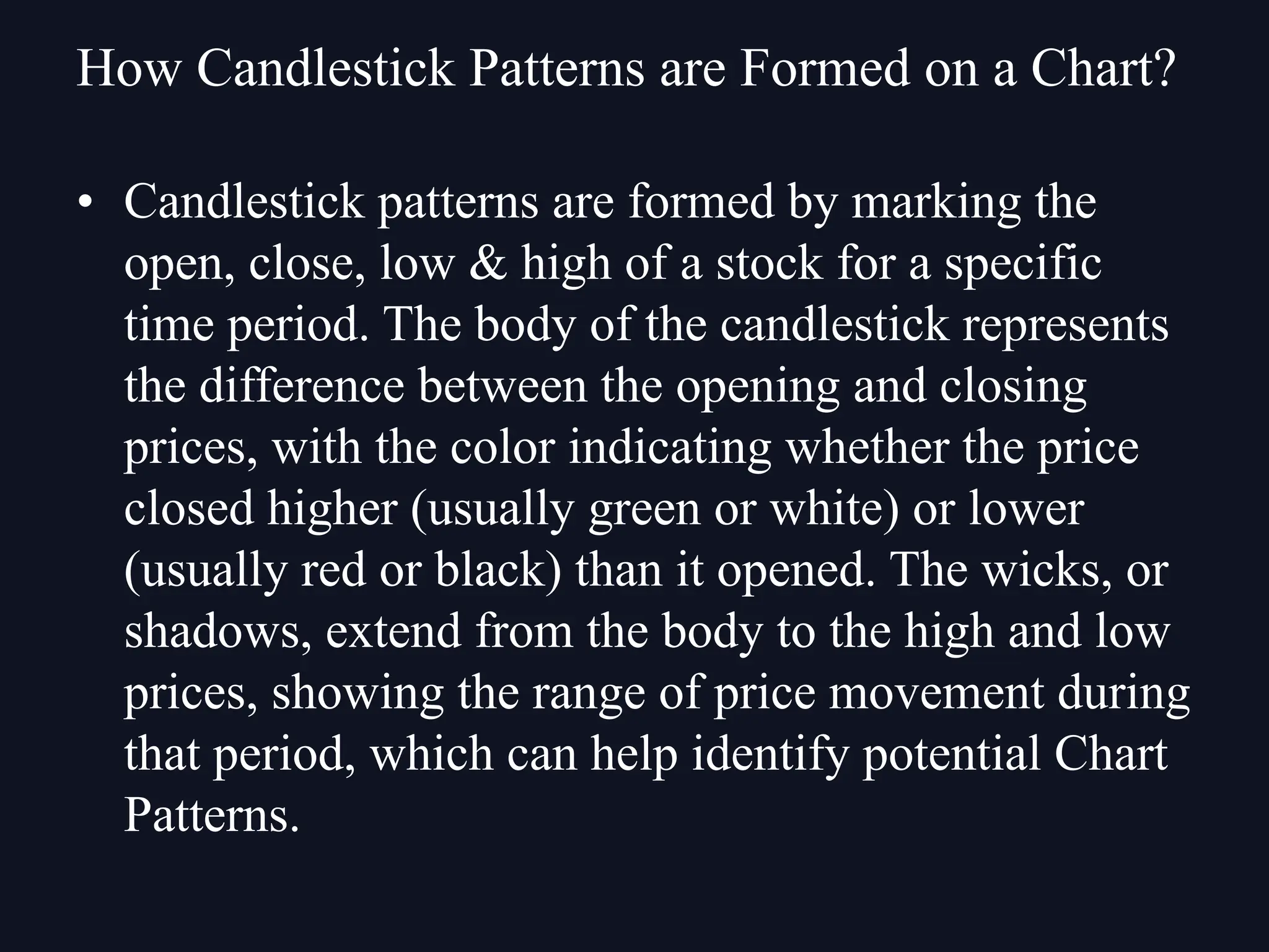 How Candlestick Patterns are Formed on a Chart?
• Candlestick patterns are formed by marking the
open, close, low & high of a stock for a specific
time period. The body of the candlestick represents
the difference between the opening and closing
prices, with the color indicating whether the price
closed higher (usually green or white) or lower
(usually red or black) than it opened. The wicks, or
shadows, extend from the body to the high and low
prices, showing the range of price movement during
that period, which can help identify potential Chart
Patterns.
 