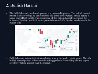 • The bullish harami candlestick pattern is a two-candle pattern. The bullish harami
pattern is characterised by the formation of a small body (Green) candle before a
larger body (Red) candle. The occurrence of this pattern typically occurs at the
bottom of the chart and indicates a potential reversal of a bearish trend towards the
bullish side.
• Bullish harami pattern indicates confusion among the market participants. Also, the
bullish harami pattern tells us that the selling pressure is declining and the buyers
are slowly taking control over the market.
2. Bullish Harami
 