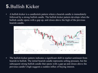 • A bullish kicker is a candlestick pattern where a bearish candle is immediately
followed by a strong bullish candle. The bullish kicker pattern develops when the
bullish candle opens with a gap up, and closes above the high of the previous
bearish candle.
• The bullish kicker pattern indicates a significant shift in market sentiment from
bearish to bullish. The initial bearish candle represents selling pressure, but the
subsequent strong bullish candle that opens with a gap up and closes above the
previous candle’s high suggests a sudden influx of buying interest.
5.Bullish Kicker
 