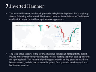 • The inverted hammer candlestick pattern is a single candle pattern that is typically
formed following a downtrend. The inverted hammer is reminiscent of the hammer
candlestick pattern, but with an upside-down appearance.
• The long upper shadow of the inverted hammer candlestick represents the bullish
buying pressure that emerged during the session, pushing the price back up towards
the opening level. This reversal signal suggests that the selling pressure may have
been exhausted, and the market could be poised for a potential trend reversal or a
bullish continuation.
7.Inverted Hammer
 
