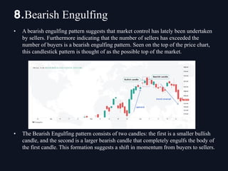 • A bearish engulfing pattern suggests that market control has lately been undertaken
by sellers. Furthermore indicating that the number of sellers has exceeded the
number of buyers is a bearish engulfing pattern. Seen on the top of the price chart,
this candlestick pattern is thought of as the possible top of the market.
• The Bearish Engulfing pattern consists of two candles: the first is a smaller bullish
candle, and the second is a larger bearish candle that completely engulfs the body of
the first candle. This formation suggests a shift in momentum from buyers to sellers.
8.Bearish Engulfing
 