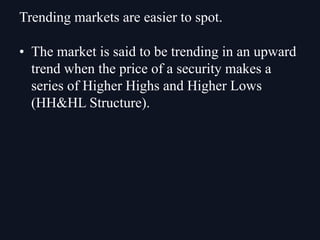 • The market is said to be trending in an upward
trend when the price of a security makes a
series of Higher Highs and Higher Lows
(HH&HL Structure).
Trending markets are easier to spot.
 