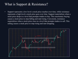 • Support represents a low level a stock price reaches over time, while resistance
represents a high level a stock price goes over time. Support materializes when a
stock price drops to a level that prompts traders to buy. This reactionary buying
causes a stock price to stop falling and start rising. Conversely, resistance
materializes when a stock price rises to a level that prompts traders to sell. This
selling causes a stock price to stop rising and start dropping.
What is Support & Resistance?
 