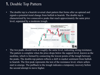 • The double top is a bearish reversal chart pattern that forms after an uptrend and
signals a potential trend change from bullish to bearish. The double top is
characterized by two consecutive peaks that reach approximately the same price
level, separated by a moderate trough.
• The two peaks should form at roughly the same level, indicating strong resistance.
The pattern is complete when the price drops below the support level, known as the
neckline, which is formed by connecting the lowest points of the trough between
the peaks. The double-top pattern reflects a shift in market sentiment from bullish
to bearish. The first peak represents the test of the resistance level, where sellers
start to emerge. The pullback to the trough indicates a temporary recovery before
the second attempt to move higher.
1. Double Top Pattern
 