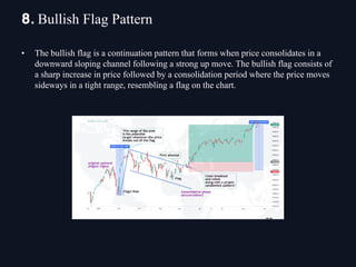 • The bullish flag is a continuation pattern that forms when price consolidates in a
downward sloping channel following a strong up move. The bullish flag consists of
a sharp increase in price followed by a consolidation period where the price moves
sideways in a tight range, resembling a flag on the chart.
8. Bullish Flag Pattern
 
