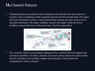 • Channel patterns are technical chart formations that illustrate the movement of a
security’s price oscillating within a parallel upward and downward trend. The upper
and lower boundaries create a visual channel that contains the price action over a
specified timeframe. The upper trendline connects the highs, while the lower
trendline connects the lows of the price bars. See the image below.
• This structure reflects consolidated trading activity confined between support and
resistance trendlines. To form a channel, one must connect atleast two price points
that are reacting to the trendline support and resistance. These points are
extrapolated to form a channel.
14.Channel Patterns
 