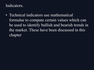 • Technical indicators use mathematical
formulae to compute certain values which can
be used to identify bullish and bearish trends in
the market. These have been discussed in this
chapter
Indicators.
 