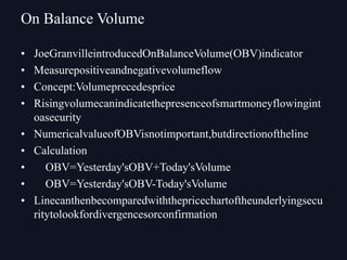• JoeGranvilleintroducedOnBalanceVolume(OBV)indicator
• Measurepositiveandnegativevolumeflow
• Concept:Volumeprecedesprice
• Risingvolumecanindicatethepresenceofsmartmoneyflowingint
oasecurity
• NumericalvalueofOBVisnotimportant,butdirectionoftheline
• Calculation
• OBV=Yesterday'sOBV+Today'sVolume
• OBV=Yesterday'sOBV-Today'sVolume
• Linecanthenbecomparedwiththepricechartoftheunderlyingsecu
ritytolookfordivergencesorconfirmation
On Balance Volume
 