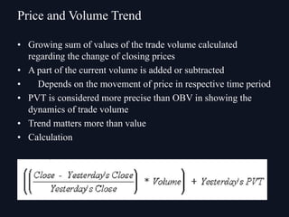 • Growing sum of values of the trade volume calculated
regarding the change of closing prices
• A part of the current volume is added or subtracted
• Depends on the movement of price in respective time period
• PVT is considered more precise than OBV in showing the
dynamics of trade volume
• Trend matters more than value
• Calculation
Price and Volume Trend
 