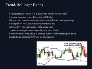• Bollinger Bands consist of a middle band with two outer bands
• A simple moving average forms the middle line
• They are two standard deviations above and below the moving average
• Buy signal => Price closes below lower band, and
• Sell signal=> Price closes above the upper band
• Assumes that prices cant move beyond outer bonds
• Bands contract => big move is coming, but not sure whether up or down
• Bands should contain 88-89% of the price action
Trend-Bollinger Bands
 