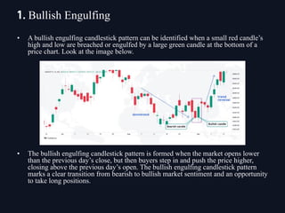 • A bullish engulfing candlestick pattern can be identified when a small red candle’s
high and low are breached or engulfed by a large green candle at the bottom of a
price chart. Look at the image below.
• The bullish engulfing candlestick pattern is formed when the market opens lower
than the previous day’s close, but then buyers step in and push the price higher,
closing above the previous day’s open. The bullish engulfing candlestick pattern
marks a clear transition from bearish to bullish market sentiment and an opportunity
to take long positions.
1. Bullish Engulfing
 