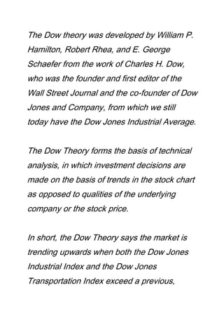 The Dow theory was developed by William P.
Hamilton, Robert Rhea, and E. George
Schaefer from the work of Charles H. Dow,
who was the founder and first editor of the
Wall Street Journal and the co-founder of Dow
Jones and Company, from which we still
today have the Dow Jones Industrial Average.
The Dow Theory forms the basis of technical
analysis, in which investment decisions are
made on the basis of trends in the stock chart
as opposed to qualities of the underlying
company or the stock price.
In short, the Dow Theory says the market is
trending upwards when both the Dow Jones
Industrial Index and the Dow Jones
Transportation Index exceed a previous,
 