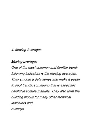 4. Moving Averages
Moving averages
One of the most common and familiar trend-
following indicators is the moving averages.
They smooth a data series and make it easier
to spot trends, something that is especially
helpful in volatile markets. They also form the
building blocks for many other technical
indicators and
overlays.
 