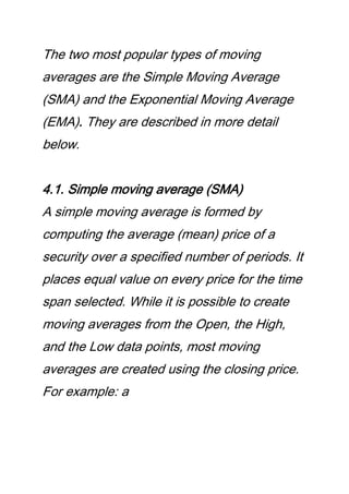 The two most popular types of moving
averages are the Simple Moving Average
(SMA) and the Exponential Moving Average
(EMA). They are described in more detail
below.
4.1. Simple moving average (SMA)
A simple moving average is formed by
computing the average (mean) price of a
security over a specified number of periods. It
places equal value on every price for the time
span selected. While it is possible to create
moving averages from the Open, the High,
and the Low data points, most moving
averages are created using the closing price.
For example: a
 