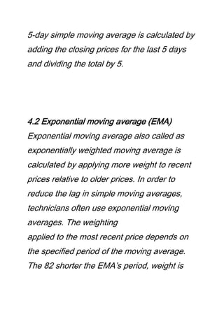 5-day simple moving average is calculated by
adding the closing prices for the last 5 days
and dividing the total by 5.
4.2 Exponential moving average (EMA)
Exponential moving average also called as
exponentially weighted moving average is
calculated by applying more weight to recent
prices relative to older prices. In order to
reduce the lag in simple moving averages,
technicians often use exponential moving
averages. The weighting
applied to the most recent price depends on
the specified period of the moving average.
The 82 shorter the EMA’s period, weight is
 