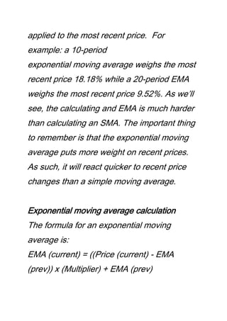 applied to the most recent price. For
example: a 10-period
exponential moving average weighs the most
recent price 18.18% while a 20-period EMA
weighs the most recent price 9.52%. As we’ll
see, the calculating and EMA is much harder
than calculating an SMA. The important thing
to remember is that the exponential moving
average puts more weight on recent prices.
As such, it will react quicker to recent price
changes than a simple moving average.
Exponential moving average calculation
The formula for an exponential moving
average is:
EMA (current) = ((Price (current) - EMA
(prev)) x (Multiplier) + EMA (prev)
 