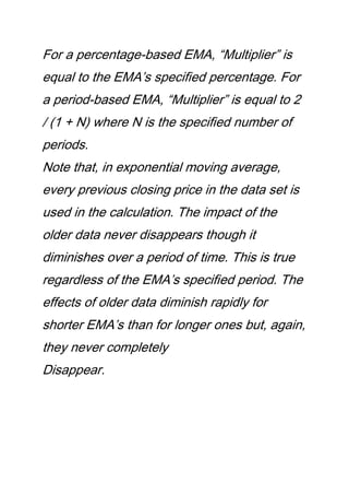 For a percentage-based EMA, “Multiplier” is
equal to the EMA’s specified percentage. For
a period-based EMA, “Multiplier” is equal to 2
/ (1 + N) where N is the specified number of
periods.
Note that, in exponential moving average,
every previous closing price in the data set is
used in the calculation. The impact of the
older data never disappears though it
diminishes over a period of time. This is true
regardless of the EMA’s specified period. The
effects of older data diminish rapidly for
shorter EMA’s than for longer ones but, again,
they never completely
Disappear.
 