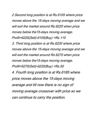 2 Second long position is at Rs.6105 where price
moves above the 15-days moving average and we
will exit the market around Rs.6220 when price
moves below the15-days moving average.
Profit=6220(Sell)-6105(Buy) =Rs.115
3. Third long position is at Rs.6220 where price
moves above the 15-days moving average and we
will exit the market around Rs.6270 when price
moves below the15-days moving average.
Profit=6270(Sell)-6220(Buy) =Rs.50
4. Fourth long position is at Rs.6185 where
price moves above the 15-days moving
average and till now there is no sign of
moving average crossover with price so we
can continue to carry the position.
 