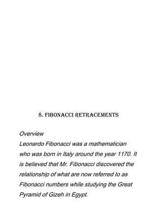8. Fibonacci Retracements
Overview
Leonardo Fibonacci was a mathematician
who was born in Italy around the year 1170. It
is believed that Mr. Fibonacci discovered the
relationship of what are now referred to as
Fibonacci numbers while studying the Great
Pyramid of Gizeh in Egypt.
 