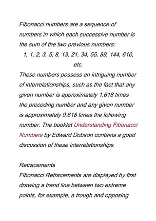 Fibonacci numbers are a sequence of
numbers in which each successive number is
the sum of the two previous numbers:
1, 1, 2, 3, 5, 8, 13, 21, 34, 55, 89, 144, 610,
etc.
These numbers possess an intriguing number
of interrelationships, such as the fact that any
given number is approximately 1.618 times
the preceding number and any given number
is approximately 0.618 times the following
number. The booklet Understanding Fibonacci
Numbers by Edward Dobson contains a good
discussion of these interrelationships.
Retracements
Fibonacci Retracements are displayed by first
drawing a trend line between two extreme
points, for example, a trough and opposing
 