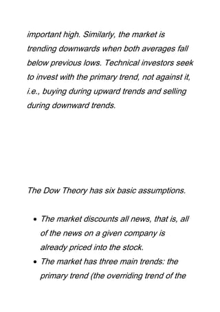 important high. Similarly, the market is
trending downwards when both averages fall
below previous lows. Technical investors seek
to invest with the primary trend, not against it,
i.e., buying during upward trends and selling
during downward trends.
The Dow Theory has six basic assumptions.
The market discounts all news, that is, all
of the news on a given company is
already priced into the stock.
The market has three main trends: the
primary trend (the overriding trend of the
 