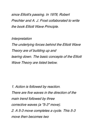 since Elliott's passing. In 1978, Robert
Prechter and A. J. Frost collaborated to write
the book Elliott Wave Principle.
Interpretation
The underlying forces behind the Elliott Wave
Theory are of building up and
tearing down. The basic concepts of the Elliott
Wave Theory are listed below.
1. Action is followed by reaction.
There are five waves in the direction of the
main trend followed by three
corrective waves (a "5-3" move).
2. A 5-3 move completes a cycle. This 5-3
move then becomes two
 