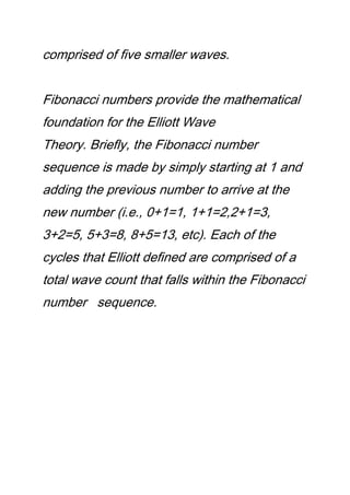 comprised of five smaller waves.
Fibonacci numbers provide the mathematical
foundation for the Elliott Wave
Theory. Briefly, the Fibonacci number
sequence is made by simply starting at 1 and
adding the previous number to arrive at the
new number (i.e., 0+1=1, 1+1=2,2+1=3,
3+2=5, 5+3=8, 8+5=13, etc). Each of the
cycles that Elliott defined are comprised of a
total wave count that falls within the Fibonacci
number sequence.
 