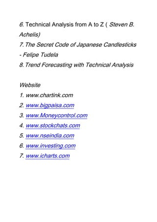 6. Technical Analysis from A to Z ( Steven B.
Achelis)
7.The Secret Code of Japanese Candlesticks
- Felipe Tudela
8.Trend Forecasting with Technical Analysis
Website
1. www.chartink.com
2. www.bigpaisa.com
3. www.Moneycontrol.com
4. www.stockchats.com
5. www.nseindia.com
6. www.investing.com
7. www.icharts.com
 