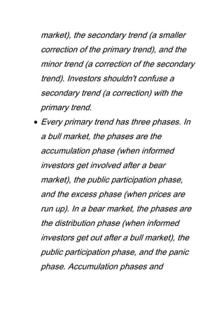 market), the secondary trend (a smaller
correction of the primary trend), and the
minor trend (a correction of the secondary
trend). Investors shouldn't confuse a
secondary trend (a correction) with the
primary trend.
Every primary trend has three phases. In
a bull market, the phases are the
accumulation phase (when informed
investors get involved after a bear
market), the public participation phase,
and the excess phase (when prices are
run up). In a bear market, the phases are
the distribution phase (when informed
investors get out after a bull market), the
public participation phase, and the panic
phase. Accumulation phases and
 