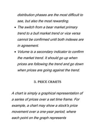 distribution phases are the most difficult to
see, but also the most rewarding.
The switch from a bear market primary
trend to a bull market trend or vice versa
cannot be confirmed until both indexes are
in agreement.
Volume is a secondary indicator to confirm
the market trend. It should go up when
prices are following the trend and go down
when prices are going against the trend.
3. Price Charts
A chart is simply a graphical representation of
a series of prices over a set time frame. For
example, a chart may show a stock's price
movement over a one-year period, where
each point on the graph represents
 