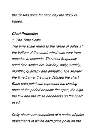 the closing price for each day the stock is
traded.
Chart Properties
1. The Time Scale
The time scale refers to the range of dates at
the bottom of the chart, which can vary from
decades to seconds. The most frequently
used time scales are intraday, daily, weekly,
monthly, quarterly and annually. The shorter
the time frame, the more detailed the chart.
Each data point can represent the closing
price of the period or show the open, the high,
the low and the close depending on the chart
used.
Daily charts are comprised of a series of price
movements in which each price point on the
 