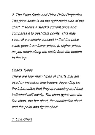 2. The Price Scale and Price Point Properties
The price scale is on the right-hand side of the
chart. It shows a stock's current price and
compares it to past data points. This may
seem like a simple concept in that the price
scale goes from lower prices to higher prices
as you move along the scale from the bottom
to the top.
Charts Types
There are four main types of charts that are
used by investors and traders depending on
the information that they are seeking and their
individual skill levels. The chart types are: the
line chart, the bar chart, the candlestick chart
and the point and figure chart
1. Line Chart
 