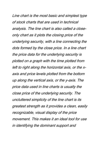 Line chart is the most basic and simplest type
of stock charts that are used in technical
analysis. The line chart is also called a close-
only chart as it plots the closing price of the
underlying security, with a line connecting the
dots formed by the close price. In a line chart
the price data for the underlying security is
plotted on a graph with the time plotted from
left to right along the horizontal axis, or the x-
axis and price levels plotted from the bottom
up along the vertical axis, or the y-axis. The
price data used in line charts is usually the
close price of the underlying security. The
uncluttered simplicity of the line chart is its
greatest strength as it provides a clean, easily
recognizable, visual display of the price
movement. This makes it an ideal tool for use
in identifying the dominant support and
 