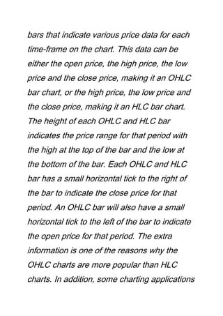 bars that indicate various price data for each
time-frame on the chart. This data can be
either the open price, the high price, the low
price and the close price, making it an OHLC
bar chart, or the high price, the low price and
the close price, making it an HLC bar chart.
The height of each OHLC and HLC bar
indicates the price range for that period with
the high at the top of the bar and the low at
the bottom of the bar. Each OHLC and HLC
bar has a small horizontal tick to the right of
the bar to indicate the close price for that
period. An OHLC bar will also have a small
horizontal tick to the left of the bar to indicate
the open price for that period. The extra
information is one of the reasons why the
OHLC charts are more popular than HLC
charts. In addition, some charting applications
 