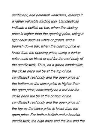 sentiment, and potential weakness, making it
a rather valuable trading tool. Candlesticks
indicate a bullish up bar, when the closing
price is higher than the opening price, using a
light color such as white or green, and a
bearish down bar, when the closing price is
lower than the opening price, using a darker
color such as black or red for the real body of
the candlestick. Thus, on a green candlestick,
the close price will be at the top of the
candlestick real body and the open price at
the bottom as the close price is higher than
the open price; conversely on a red bar the
close price will be at the bottom of the
candlestick real body and the open price at
the top as the close price is lower than the
open price. For both a bullish and a bearish
candlestick, the high price and the low and the
 