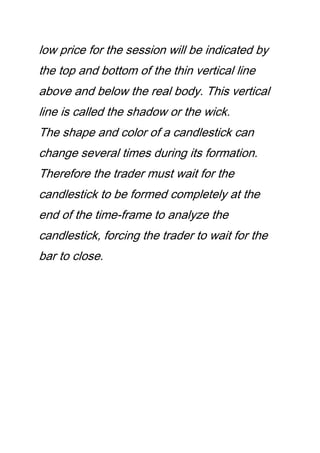 low price for the session will be indicated by
the top and bottom of the thin vertical line
above and below the real body. This vertical
line is called the shadow or the wick.
The shape and color of a candlestick can
change several times during its formation.
Therefore the trader must wait for the
candlestick to be formed completely at the
end of the time-frame to analyze the
candlestick, forcing the trader to wait for the
bar to close.
 