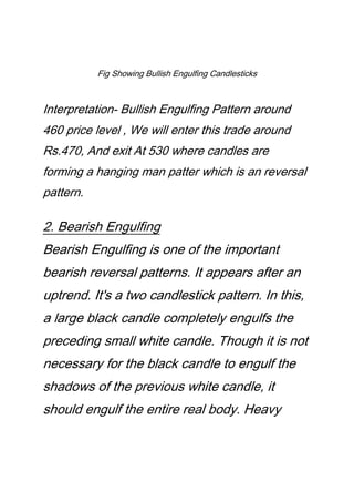 Fig Showing Bullish Engulfing Candlesticks
Interpretation- Bullish Engulfing Pattern around
460 price level , We will enter this trade around
Rs.470, And exit At 530 where candles are
forming a hanging man patter which is an reversal
pattern.
2. Bearish Engulfing
Bearish Engulfing is one of the important
bearish reversal patterns. It appears after an
uptrend. It's a two candlestick pattern. In this,
a large black candle completely engulfs the
preceding small white candle. Though it is not
necessary for the black candle to engulf the
shadows of the previous white candle, it
should engulf the entire real body. Heavy
 