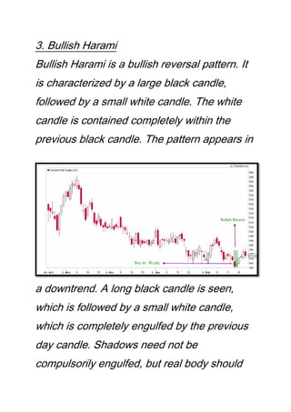 3. Bullish Harami
Bullish Harami is a bullish reversal pattern. It
is characterized by a large black candle,
followed by a small white candle. The white
candle is contained completely within the
previous black candle. The pattern appears in
a downtrend. A long black candle is seen,
which is followed by a small white candle,
which is completely engulfed by the previous
day candle. Shadows need not be
compulsorily engulfed, but real body should
 