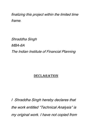 finalizing this project within the limited time
frame.
Shraddha Singh
MBA-6A
The Indian Institute of Financial Planning
Declaration
I Shraddha Singh hereby declares that
the work entitled “Technical Analysis” is
my original work. I have not copied from
 