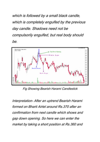 which is followed by a small black candle,
which is completely engulfed by the previous
day candle. Shadows need not be
compulsorily engulfed, but real body should
be.
Fig Showing Bearish Harami Candlestick
Interpretation- After an uptrend Bearish Harami
formed on Bharti Airtel around Rs.370 after an
confirmation from next candle which shows and
gap down opening. So here we can enter the
market by taking a short position at Rs.360 and
 