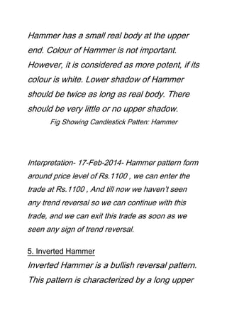 Hammer has a small real body at the upper
end. Colour of Hammer is not important.
However, it is considered as more potent, if its
colour is white. Lower shadow of Hammer
should be twice as long as real body. There
should be very little or no upper shadow.
Fig Showing Candlestick Patten: Hammer
Interpretation- 17-Feb-2014- Hammer pattern form
around price level of Rs.1100 , we can enter the
trade at Rs.1100 , And till now we haven’t seen
any trend reversal so we can continue with this
trade, and we can exit this trade as soon as we
seen any sign of trend reversal.
5. Inverted Hammer
Inverted Hammer is a bullish reversal pattern.
This pattern is characterized by a long upper
 