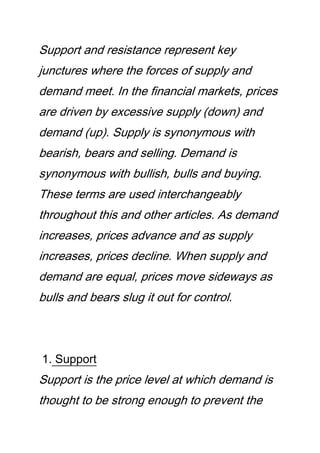 Support and resistance represent key
junctures where the forces of supply and
demand meet. In the financial markets, prices
are driven by excessive supply (down) and
demand (up). Supply is synonymous with
bearish, bears and selling. Demand is
synonymous with bullish, bulls and buying.
These terms are used interchangeably
throughout this and other articles. As demand
increases, prices advance and as supply
increases, prices decline. When supply and
demand are equal, prices move sideways as
bulls and bears slug it out for control.
1. Support
Support is the price level at which demand is
thought to be strong enough to prevent the
 