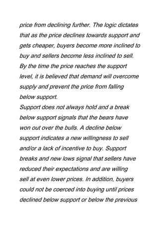 price from declining further. The logic dictates
that as the price declines towards support and
gets cheaper, buyers become more inclined to
buy and sellers become less inclined to sell.
By the time the price reaches the support
level, it is believed that demand will overcome
supply and prevent the price from falling
below support.
Support does not always hold and a break
below support signals that the bears have
won out over the bulls. A decline below
support indicates a new willingness to sell
and/or a lack of incentive to buy. Support
breaks and new lows signal that sellers have
reduced their expectations and are willing
sell at even lower prices. In addition, buyers
could not be coerced into buying until prices
declined below support or below the previous
 
