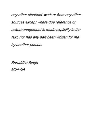 any other students’ work or from any other
sources except where due reference or
acknowledgement is made explicitly in the
text, nor has any part been written for me
by another person.
Shraddha Singh
MBA-6A
 