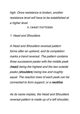 high. Once resistance is broken, another
resistance level will have to be established at
a higher level.
6. Chart Patterns
1. Head and Shoulders
A Head and Shoulders reversal pattern
forms after an uptrend, and its completion
marks a trend reversal. The pattern contains
three successive peaks with the middle peak
(head) being the highest and the two outside
peaks (shoulders) being low and roughly
equal. The reaction lows of each peak can be
connected to form support, or a neckline.
As its name implies, the Head and Shoulders
reversal pattern is made up of a left shoulder,
 